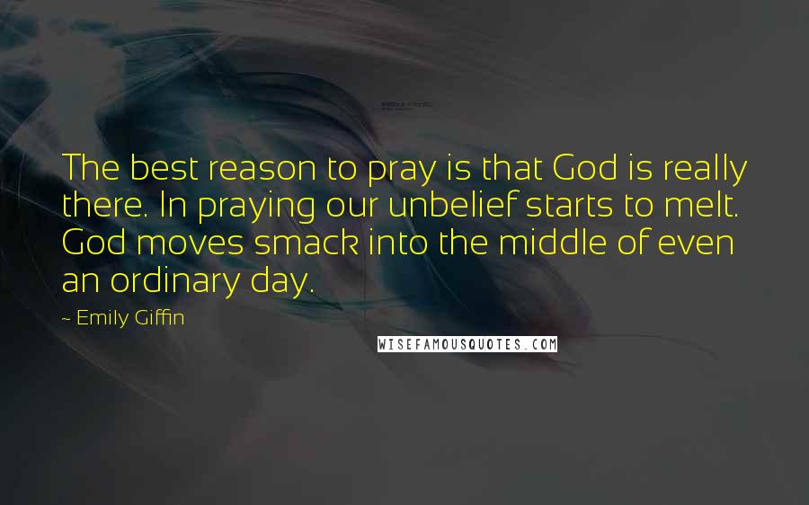 Emily Giffin Quotes: The best reason to pray is that God is really there. In praying our unbelief starts to melt. God moves smack into the middle of even an ordinary day.