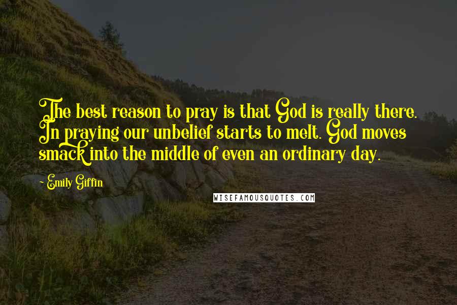 Emily Giffin Quotes: The best reason to pray is that God is really there. In praying our unbelief starts to melt. God moves smack into the middle of even an ordinary day.