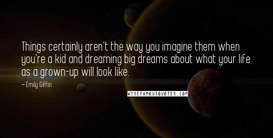 Emily Giffin Quotes: Things certainly aren't the way you imagine them when you're a kid and dreaming big dreams about what your life as a grown-up will look like.