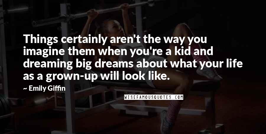 Emily Giffin Quotes: Things certainly aren't the way you imagine them when you're a kid and dreaming big dreams about what your life as a grown-up will look like.