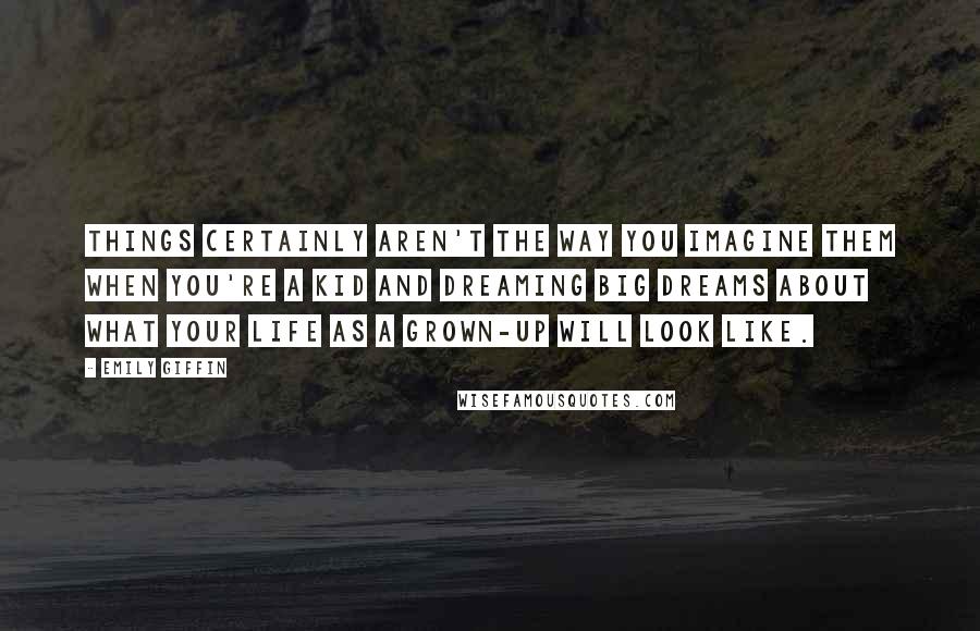 Emily Giffin Quotes: Things certainly aren't the way you imagine them when you're a kid and dreaming big dreams about what your life as a grown-up will look like.