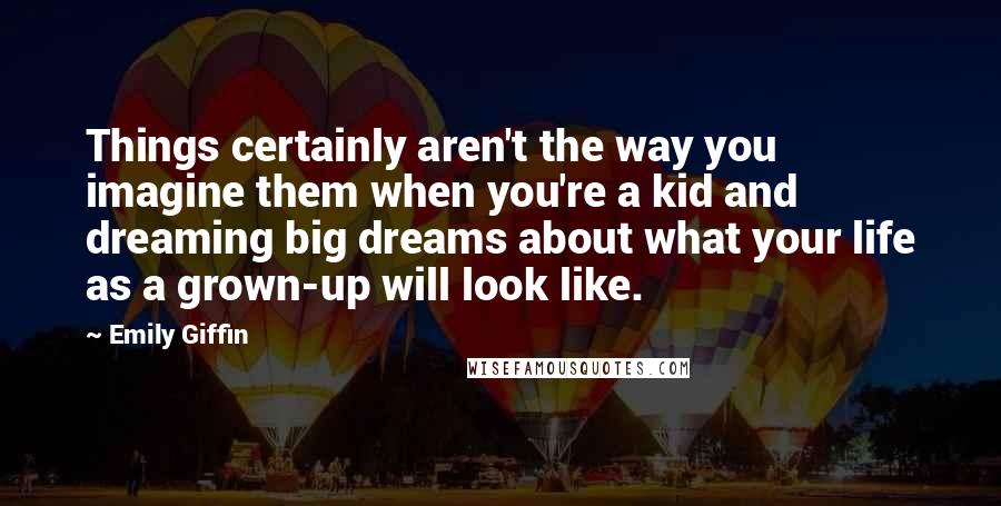 Emily Giffin Quotes: Things certainly aren't the way you imagine them when you're a kid and dreaming big dreams about what your life as a grown-up will look like.