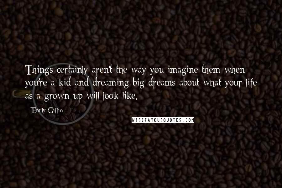 Emily Giffin Quotes: Things certainly aren't the way you imagine them when you're a kid and dreaming big dreams about what your life as a grown-up will look like.