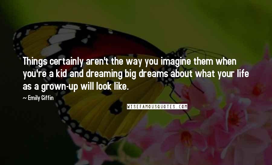 Emily Giffin Quotes: Things certainly aren't the way you imagine them when you're a kid and dreaming big dreams about what your life as a grown-up will look like.