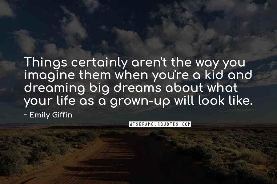 Emily Giffin Quotes: Things certainly aren't the way you imagine them when you're a kid and dreaming big dreams about what your life as a grown-up will look like.