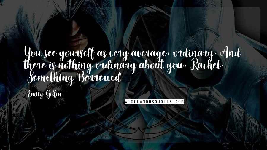 Emily Giffin Quotes: You see yourself as very average, ordinary. And there is nothing ordinary about you, Rachel. (Something Borrowed)