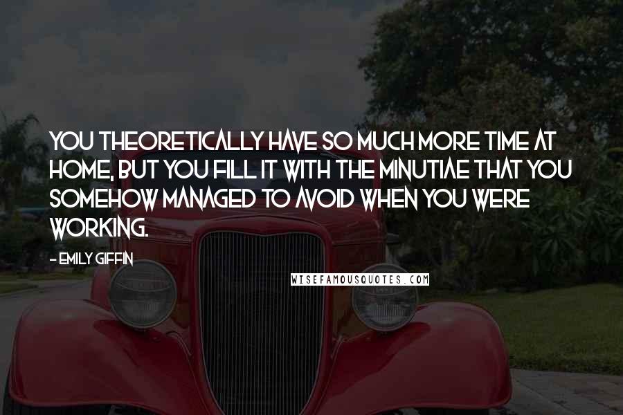 Emily Giffin Quotes: You theoretically have so much more time at home, but you fill it with the minutiae that you somehow managed to avoid when you were working.