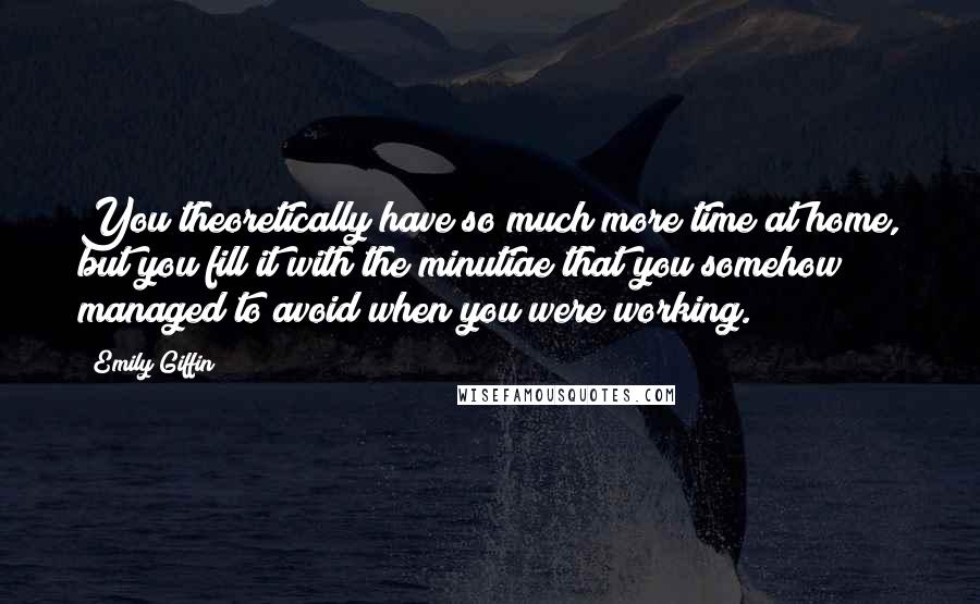 Emily Giffin Quotes: You theoretically have so much more time at home, but you fill it with the minutiae that you somehow managed to avoid when you were working.