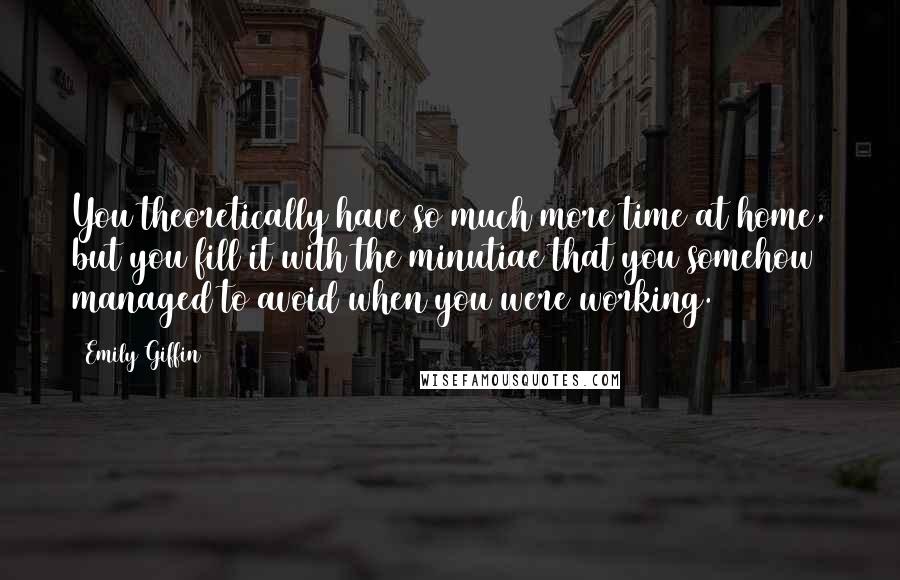 Emily Giffin Quotes: You theoretically have so much more time at home, but you fill it with the minutiae that you somehow managed to avoid when you were working.