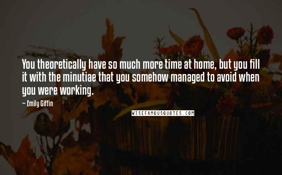 Emily Giffin Quotes: You theoretically have so much more time at home, but you fill it with the minutiae that you somehow managed to avoid when you were working.