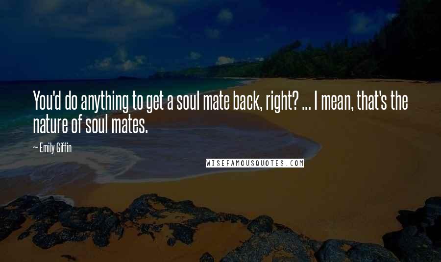 Emily Giffin Quotes: You'd do anything to get a soul mate back, right? ... I mean, that's the nature of soul mates.