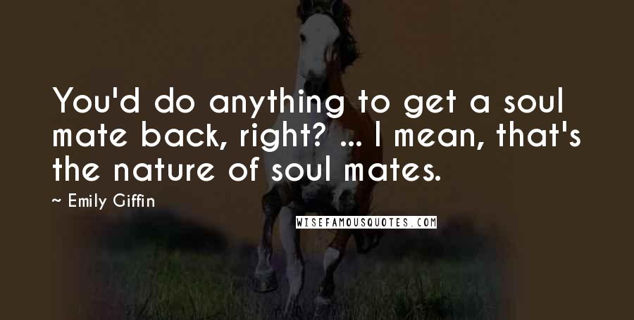 Emily Giffin Quotes: You'd do anything to get a soul mate back, right? ... I mean, that's the nature of soul mates.