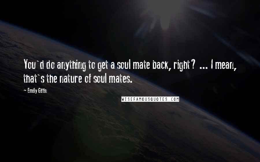 Emily Giffin Quotes: You'd do anything to get a soul mate back, right? ... I mean, that's the nature of soul mates.