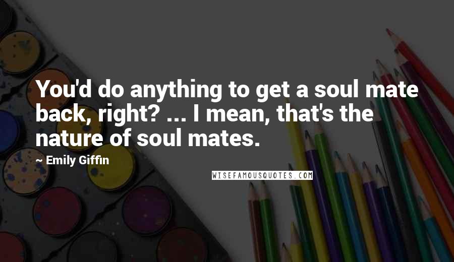 Emily Giffin Quotes: You'd do anything to get a soul mate back, right? ... I mean, that's the nature of soul mates.