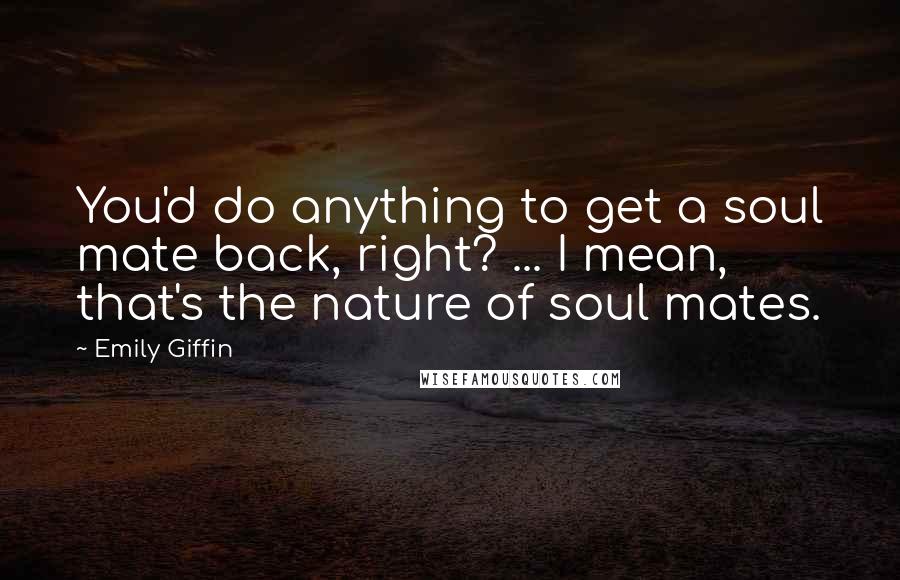 Emily Giffin Quotes: You'd do anything to get a soul mate back, right? ... I mean, that's the nature of soul mates.