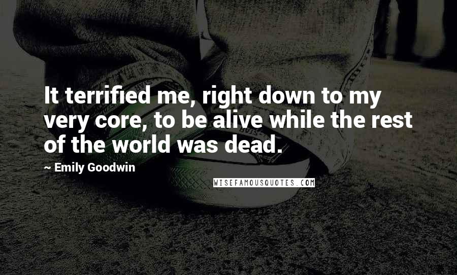 Emily Goodwin Quotes: It terrified me, right down to my very core, to be alive while the rest of the world was dead.
