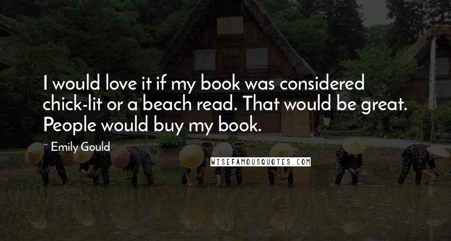 Emily Gould Quotes: I would love it if my book was considered chick-lit or a beach read. That would be great. People would buy my book.