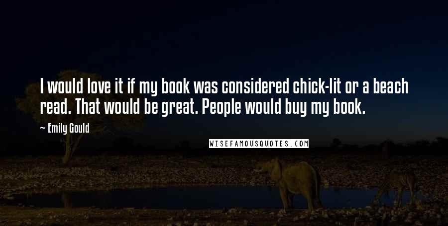 Emily Gould Quotes: I would love it if my book was considered chick-lit or a beach read. That would be great. People would buy my book.