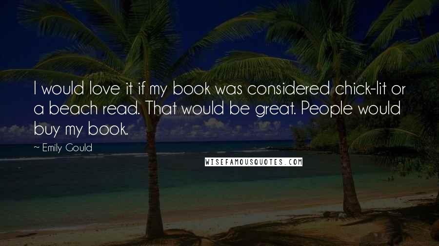 Emily Gould Quotes: I would love it if my book was considered chick-lit or a beach read. That would be great. People would buy my book.