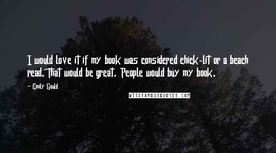 Emily Gould Quotes: I would love it if my book was considered chick-lit or a beach read. That would be great. People would buy my book.