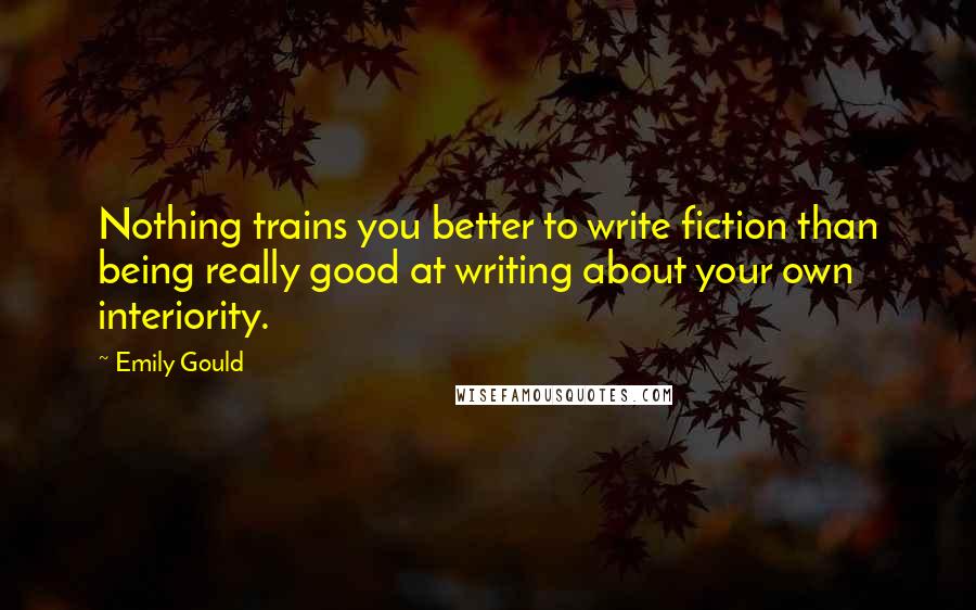 Emily Gould Quotes: Nothing trains you better to write fiction than being really good at writing about your own interiority.