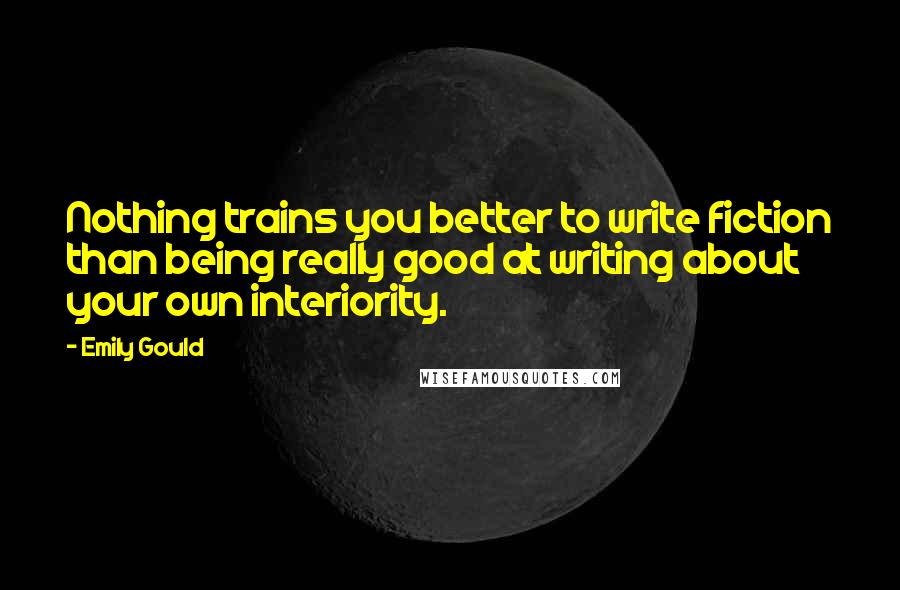 Emily Gould Quotes: Nothing trains you better to write fiction than being really good at writing about your own interiority.