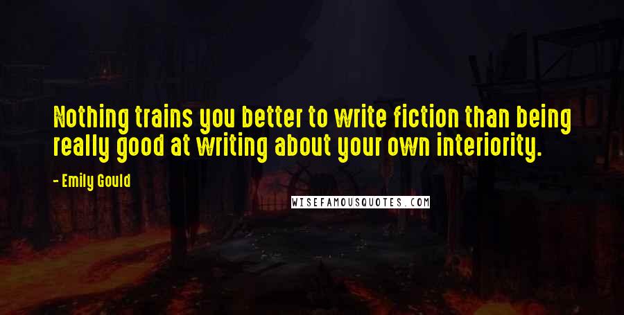 Emily Gould Quotes: Nothing trains you better to write fiction than being really good at writing about your own interiority.