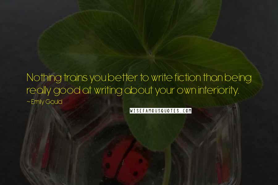 Emily Gould Quotes: Nothing trains you better to write fiction than being really good at writing about your own interiority.