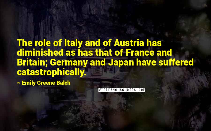 Emily Greene Balch Quotes: The role of Italy and of Austria has diminished as has that of France and Britain; Germany and Japan have suffered catastrophically.