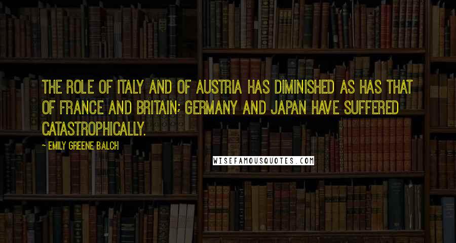 Emily Greene Balch Quotes: The role of Italy and of Austria has diminished as has that of France and Britain; Germany and Japan have suffered catastrophically.