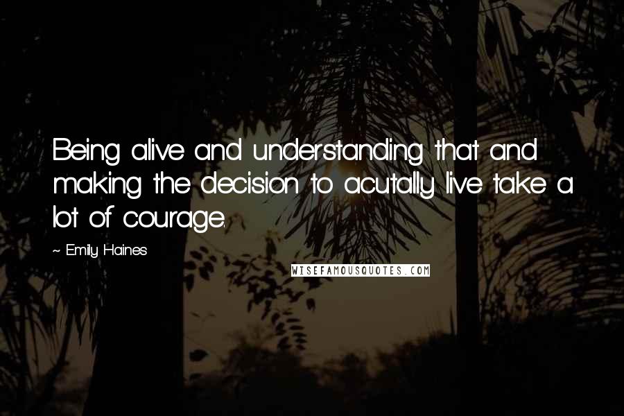 Emily Haines Quotes: Being alive and understanding that and making the decision to acutally live take a lot of courage.