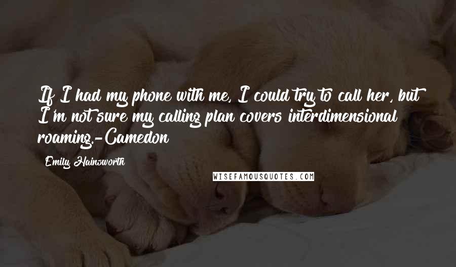 Emily Hainsworth Quotes: If I had my phone with me, I could try to call her, but I'm not sure my calling plan covers interdimensional roaming.-Camedon