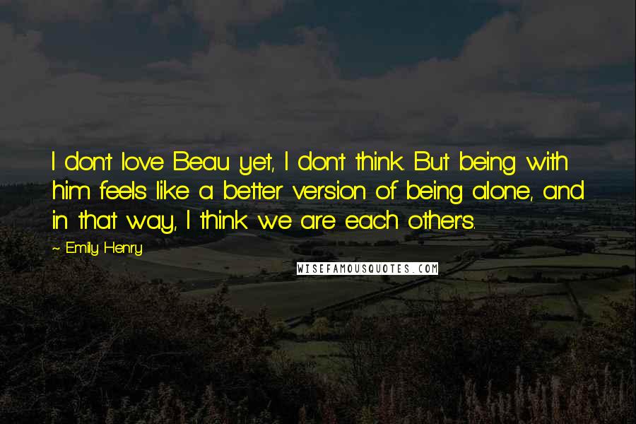 Emily Henry Quotes: I don't love Beau yet, I don't think. But being with him feels like a better version of being alone, and in that way, I think we are each other's.