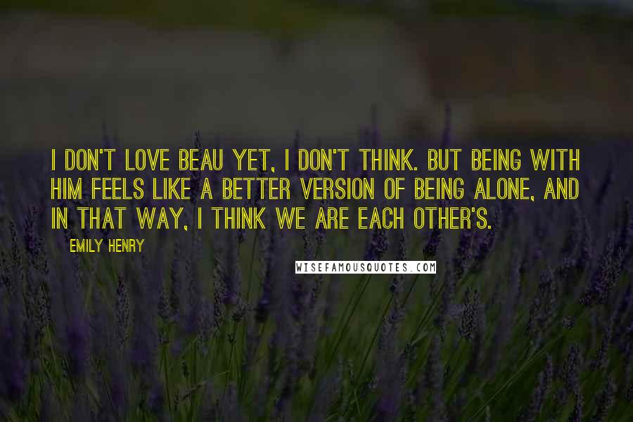Emily Henry Quotes: I don't love Beau yet, I don't think. But being with him feels like a better version of being alone, and in that way, I think we are each other's.