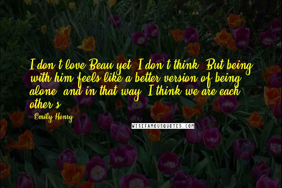 Emily Henry Quotes: I don't love Beau yet, I don't think. But being with him feels like a better version of being alone, and in that way, I think we are each other's.