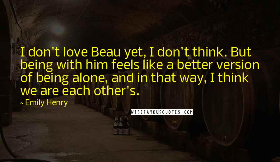 Emily Henry Quotes: I don't love Beau yet, I don't think. But being with him feels like a better version of being alone, and in that way, I think we are each other's.