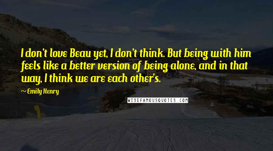 Emily Henry Quotes: I don't love Beau yet, I don't think. But being with him feels like a better version of being alone, and in that way, I think we are each other's.