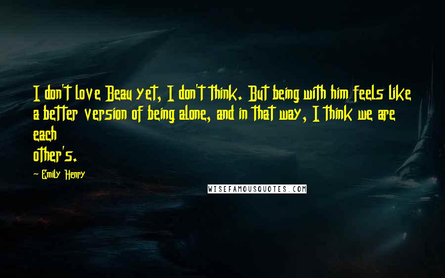 Emily Henry Quotes: I don't love Beau yet, I don't think. But being with him feels like a better version of being alone, and in that way, I think we are each other's.