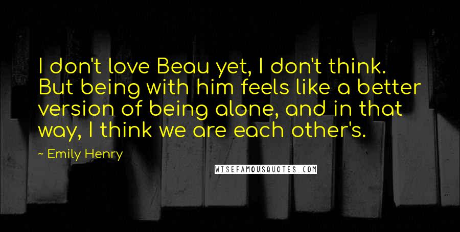 Emily Henry Quotes: I don't love Beau yet, I don't think. But being with him feels like a better version of being alone, and in that way, I think we are each other's.