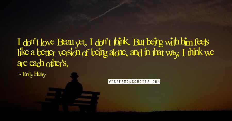 Emily Henry Quotes: I don't love Beau yet, I don't think. But being with him feels like a better version of being alone, and in that way, I think we are each other's.