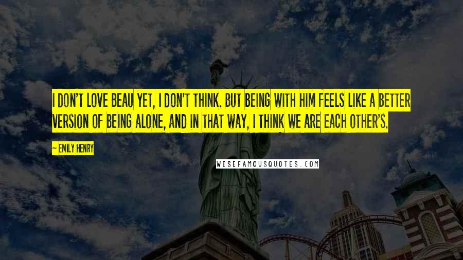 Emily Henry Quotes: I don't love Beau yet, I don't think. But being with him feels like a better version of being alone, and in that way, I think we are each other's.