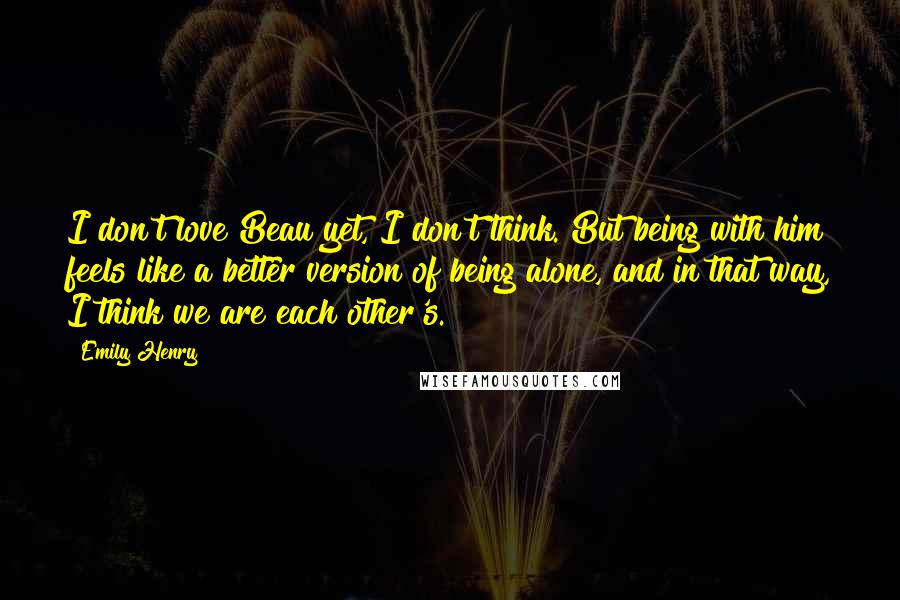 Emily Henry Quotes: I don't love Beau yet, I don't think. But being with him feels like a better version of being alone, and in that way, I think we are each other's.