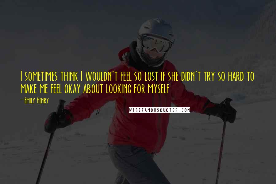 Emily Henry Quotes: I sometimes think I wouldn't feel so lost if she didn't try so hard to make me feel okay about looking for myself