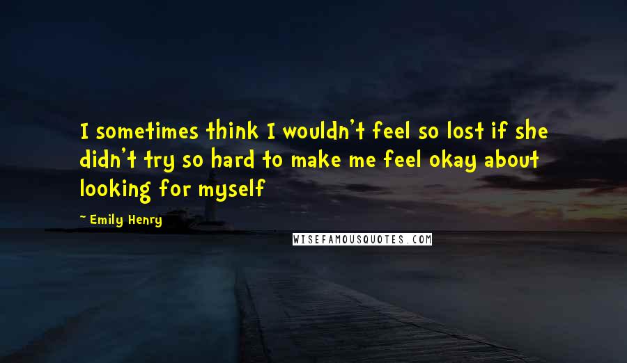 Emily Henry Quotes: I sometimes think I wouldn't feel so lost if she didn't try so hard to make me feel okay about looking for myself