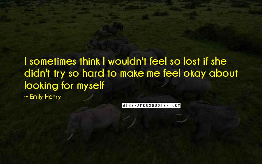 Emily Henry Quotes: I sometimes think I wouldn't feel so lost if she didn't try so hard to make me feel okay about looking for myself