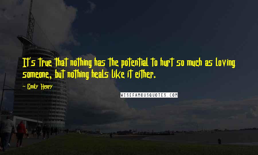 Emily Henry Quotes: It's true that nothing has the potential to hurt so much as loving someone, but nothing heals like it either.