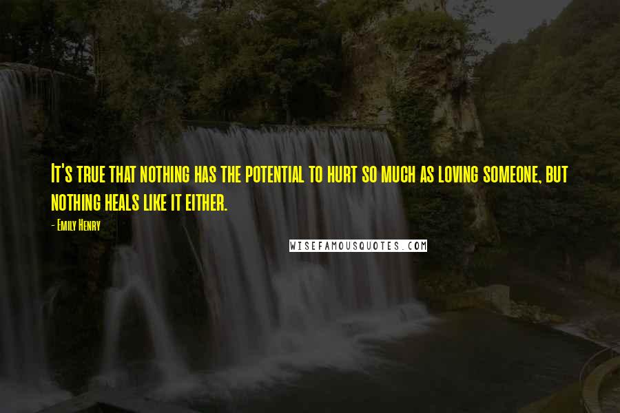 Emily Henry Quotes: It's true that nothing has the potential to hurt so much as loving someone, but nothing heals like it either.