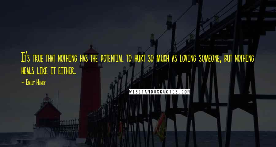 Emily Henry Quotes: It's true that nothing has the potential to hurt so much as loving someone, but nothing heals like it either.