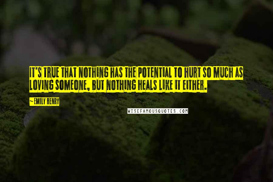 Emily Henry Quotes: It's true that nothing has the potential to hurt so much as loving someone, but nothing heals like it either.