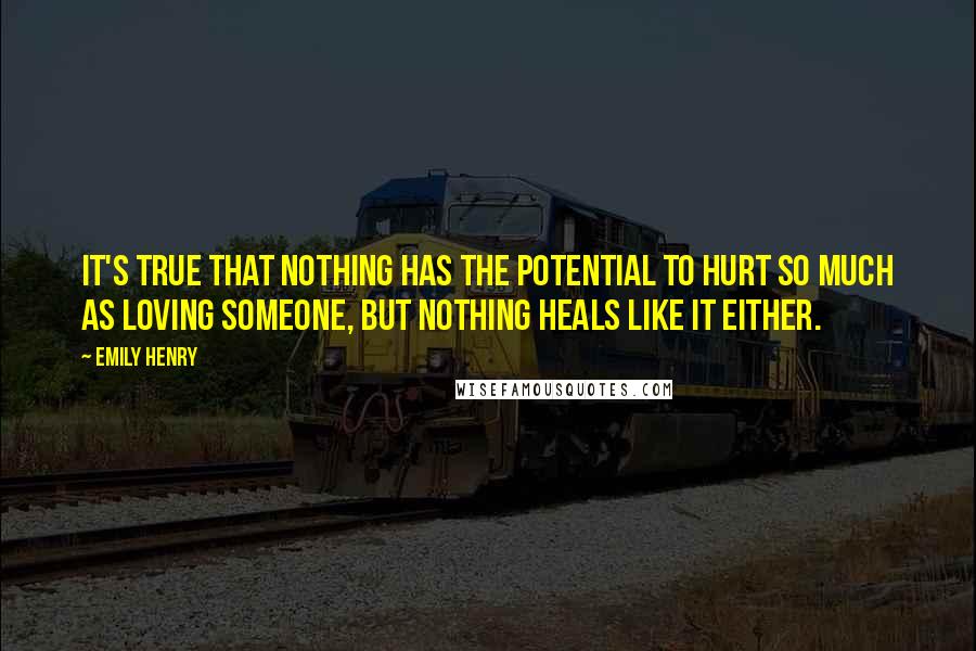 Emily Henry Quotes: It's true that nothing has the potential to hurt so much as loving someone, but nothing heals like it either.